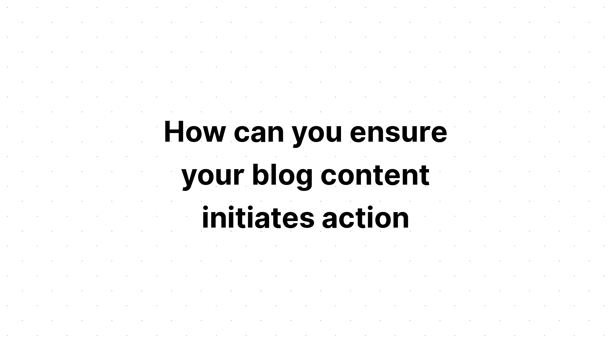 how-can-you-ensure-your-blog-content-initiates-action-select-all-that